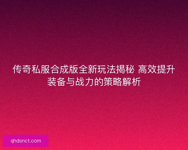 传奇私服合成版全新玩法揭秘 高效提升装备与战力的策略解析