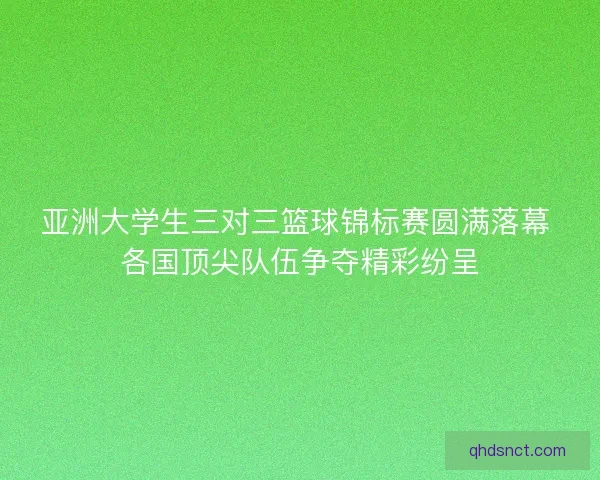亚洲大学生三对三篮球锦标赛圆满落幕 各国顶尖队伍争夺精彩纷呈