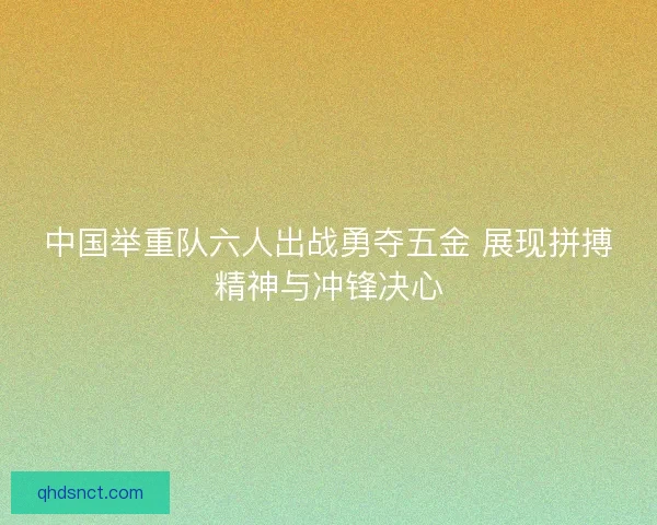 中国举重队六人出战勇夺五金 展现拼搏精神与冲锋决心