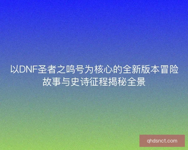 以DNF圣者之鸣号为核心的全新版本冒险故事与史诗征程揭秘全景