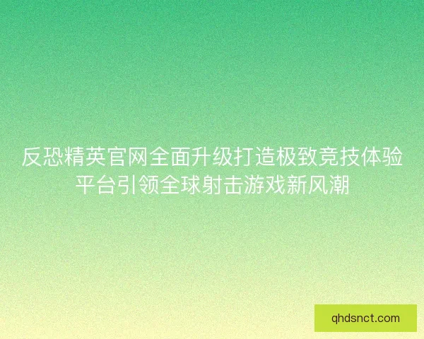 反恐精英官网全面升级打造极致竞技体验平台引领全球射击游戏新风潮