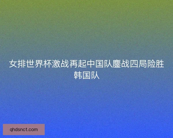 女排世界杯激战再起中国队鏖战四局险胜韩国队