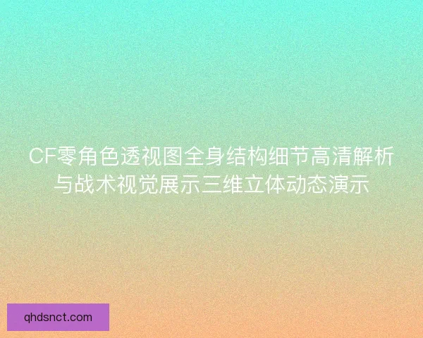 CF零角色透视图全身结构细节高清解析与战术视觉展示三维立体动态演示