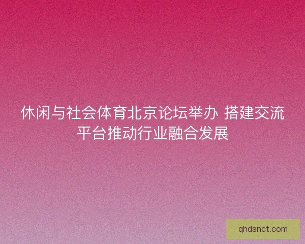 休闲与社会体育北京论坛举办 搭建交流平台推动行业融合发展
