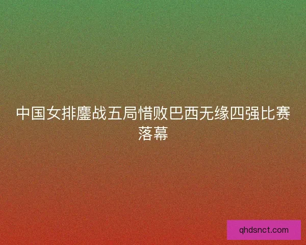 中国女排鏖战五局惜败巴西无缘四强比赛落幕
