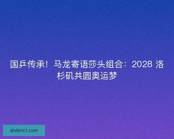 国乒传承！马龙寄语莎头组合：2028 洛杉矶共圆奥运梦